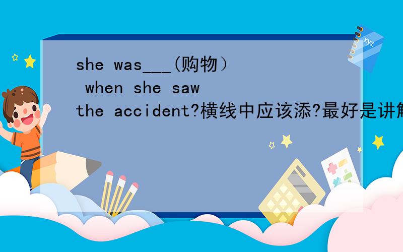 she was___(购物） when she saw the accident?横线中应该添?最好是讲解一下 谢谢  要快哦