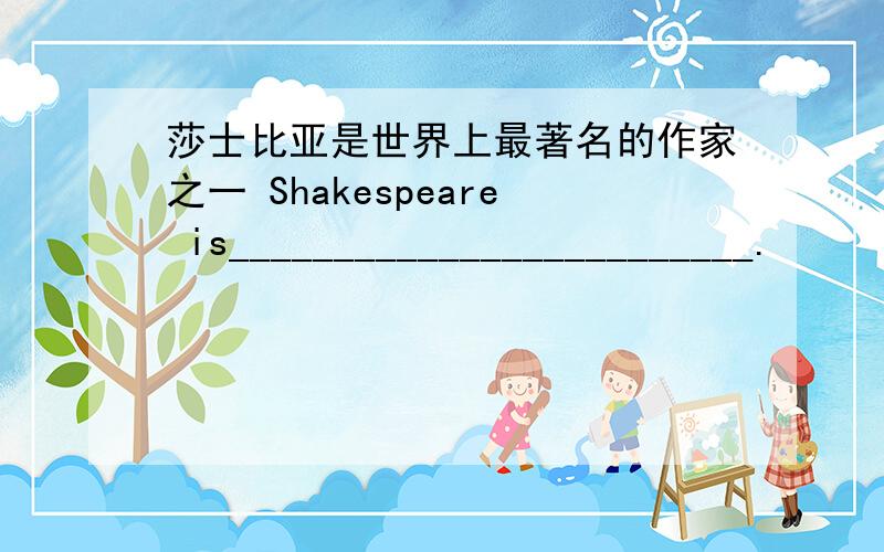 莎士比亚是世界上最著名的作家之一 Shakespeare is_________________________.