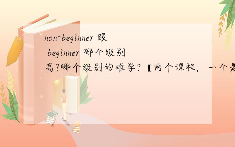 non-beginner 跟 beginner 哪个级别高?哪个级别的难学?【两个课程，一个是non-beginner 级别的，另一个是 beginner 级别】哪个难度高些？
