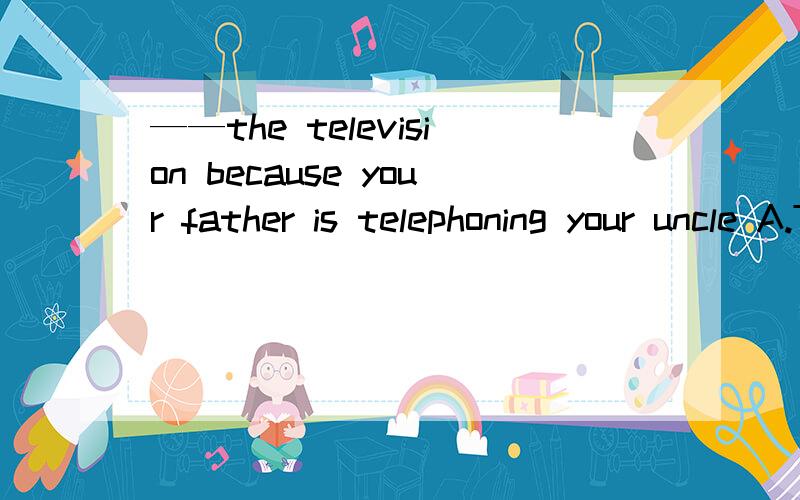 ——the television because your father is telephoning your uncle A.Turn down B.turning down 求详解