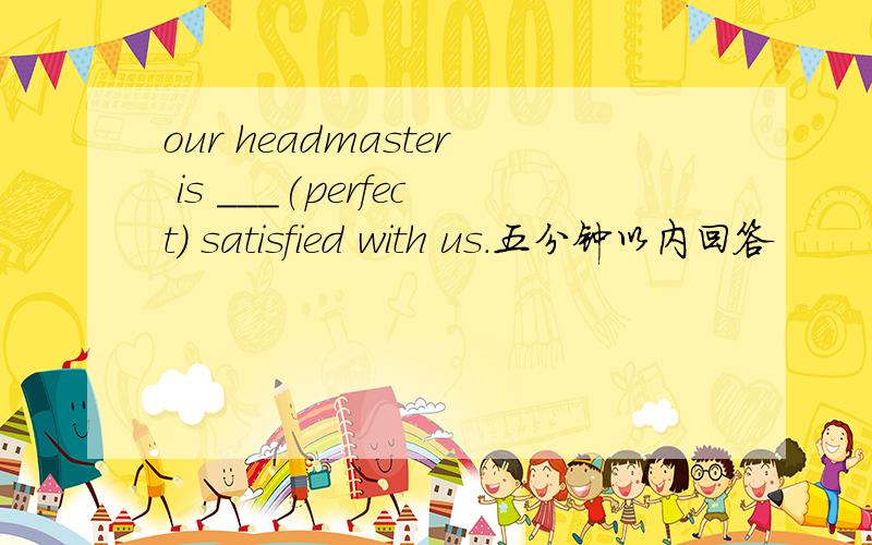 our headmaster is ___(perfect) satisfied with us.五分钟以内回答