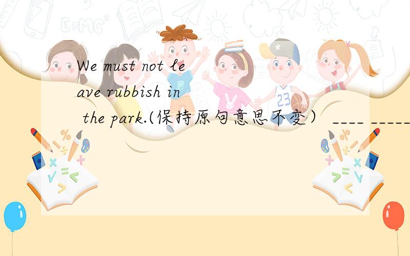 We must not leave rubbish in the park.(保持原句意思不变） ____ _____ rubbish in the park.