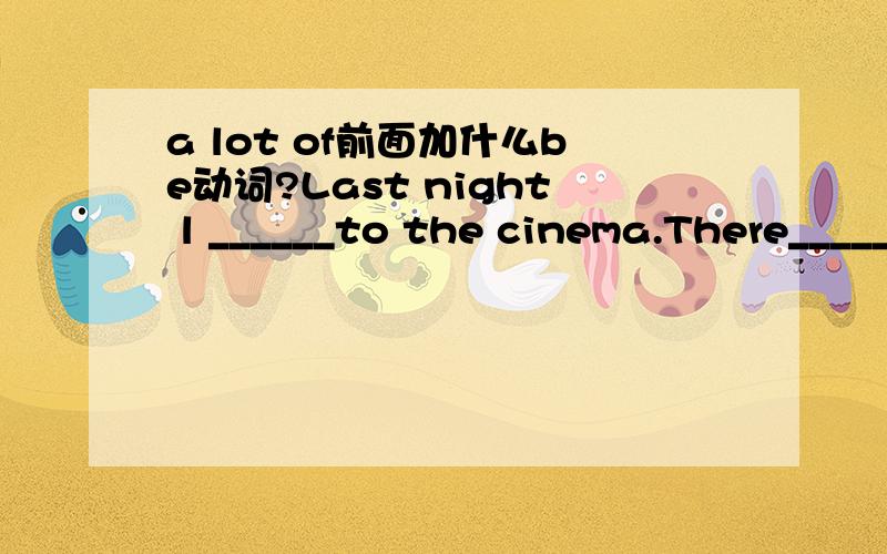 a lot of前面加什么be动词?Last night l ______to the cinema.There_____a lot of people there.A.went;are B.went;were C.went;was