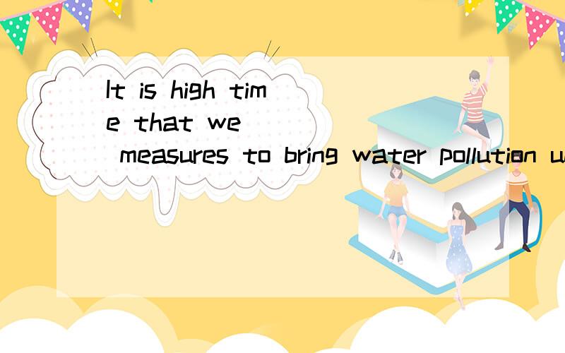 It is high time that we ____ measures to bring water pollution under controla would takeb.should take