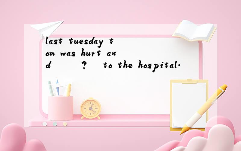 last tuesday tom was hurt and      ?   to the hospital.