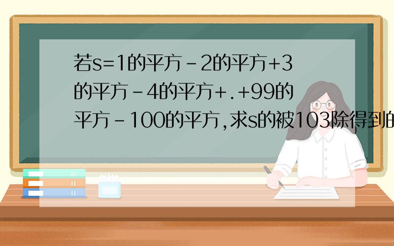 若s=1的平方-2的平方+3的平方-4的平方+.+99的平方-100的平方,求s的被103除得到的余数是多少.若s=1的平方-2的平方+3的平方-4的平方+。+99的平方-100的平方+101的平方，求s的被103除得到的余数是多少