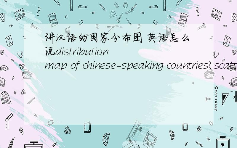 讲汉语的国家分布图 英语怎么说distribution map of chinese-speaking countries?scatter graph of chinese-speaking countries?还是其他的说法?