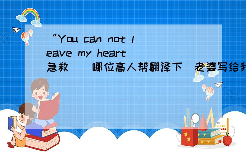 “You can not leave my heart 急救``哪位高人帮翻译下`老婆写给我的`谢谢了`