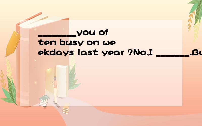 ________you often busy on weekdays last year ?No,I _______.But I ____ often very busy now.
