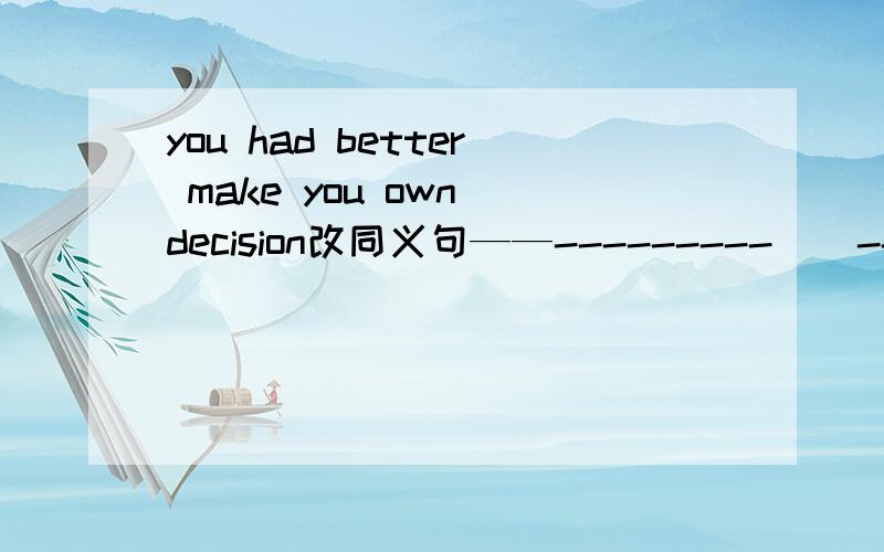 you had better make you own decision改同义句——---------    ----------   to make your own decision急求,感谢!you 是 your 打的时候没注意。。