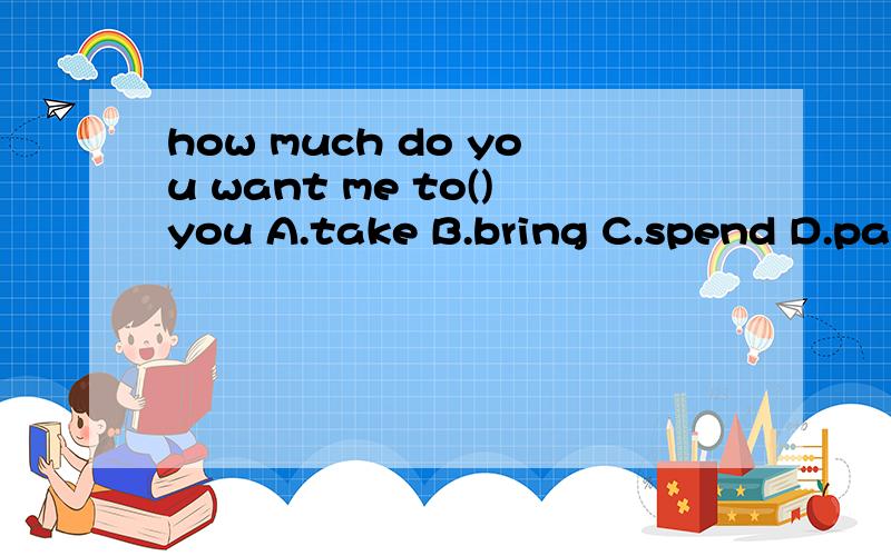 how much do you want me to()you A.take B.bring C.spend D.pay记得说理由