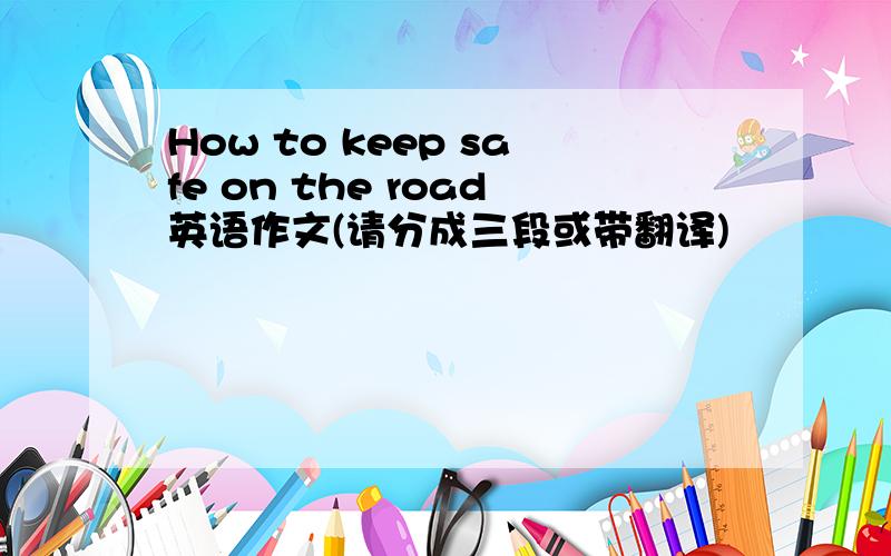 How to keep safe on the road英语作文(请分成三段或带翻译)