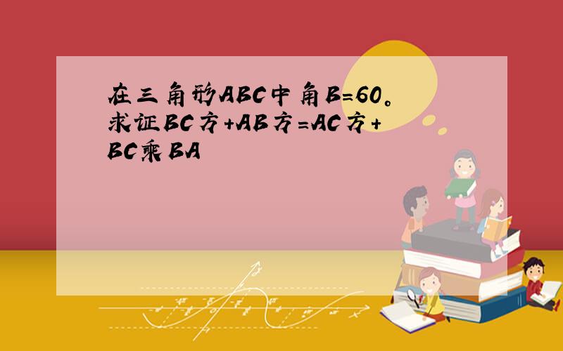 在三角形ABC中角B=60°求证BC方+AB方=AC方+BC乘BA