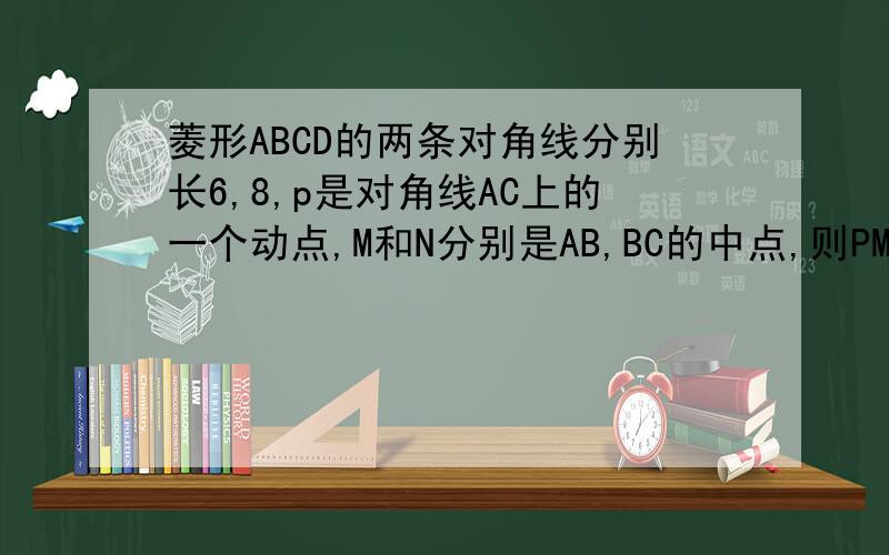 菱形ABCD的两条对角线分别长6,8,p是对角线AC上的一个动点,M和N分别是AB,BC的中点,则PM+PN的最小值是?