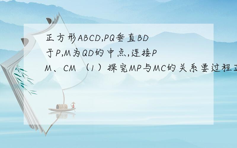 正方形ABCD,PQ垂直BD于P,M为QD的中点,连接PM、CM （1）探究MP与MC的关系要过程正方形ABCD,PQ垂直BD于P,M为QD的中点,连接PM、CM（1）探究MP与MC的关系要过程,