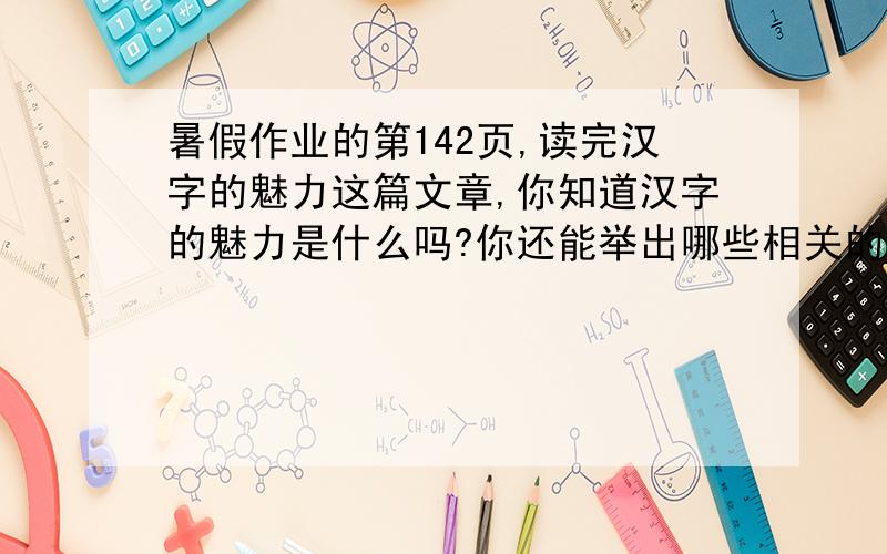 暑假作业的第142页,读完汉字的魅力这篇文章,你知道汉字的魅力是什么吗?你还能举出哪些相关的例子,