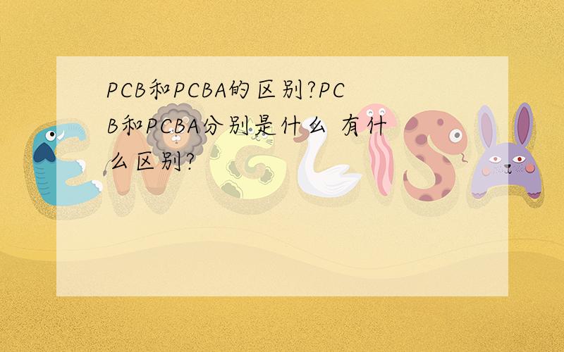 PCB和PCBA的区别?PCB和PCBA分别是什么 有什么区别?