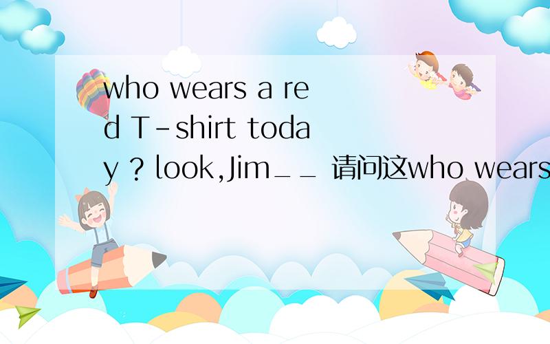 who wears a red T-shirt today ? look,Jim__ 请问这who wears a red T-shirt today ? look,Jim__    请问这个空填什么