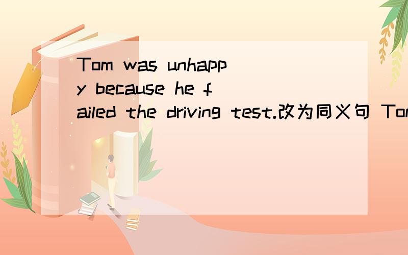 Tom was unhappy because he failed the driving test.改为同义句 Tom was unhappy because he _________he _________the driving test.
