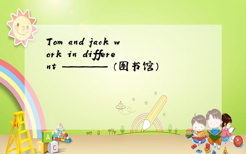 Tom and jack work in different ———— （图书馆）