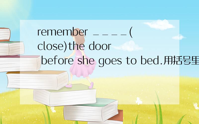 remember ____(close)the door before she goes to bed.用括号里的适当形式填空
