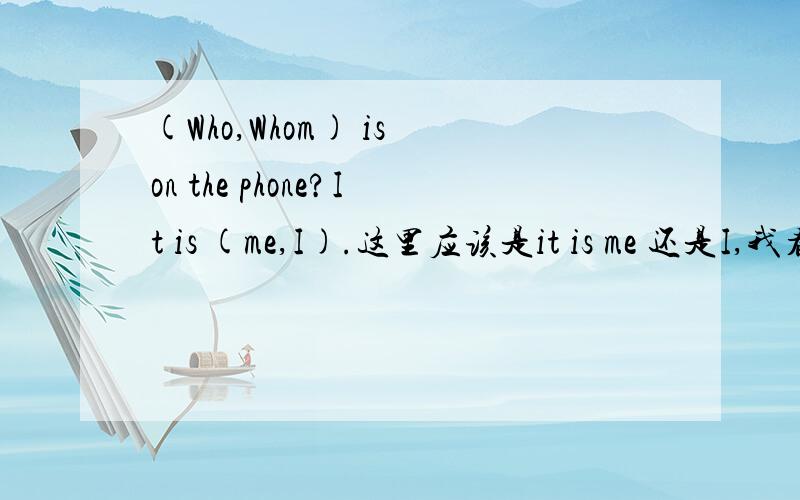 (Who,Whom) is on the phone?It is (me,I).这里应该是it is me 还是I,我看到一个知识点是 Nominative case pronouns are I,she,he,we,they,and who.They are used as subjects,predicate nominatives,and appositives when used with a subject or pred