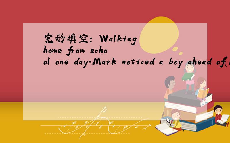 完形填空： Walking home from school one day.Mark noticed a boy ahead of(1)____tripped anddropped some things.Mark came up to himand helped him(2)____them up.Since they were going the same way,he helped to carry some things.(3)____they walked,Mar