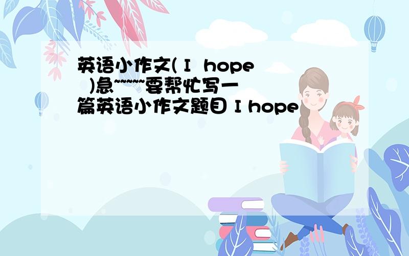 英语小作文( I  hope  )急~~~~~要帮忙写一篇英语小作文题目 I hope