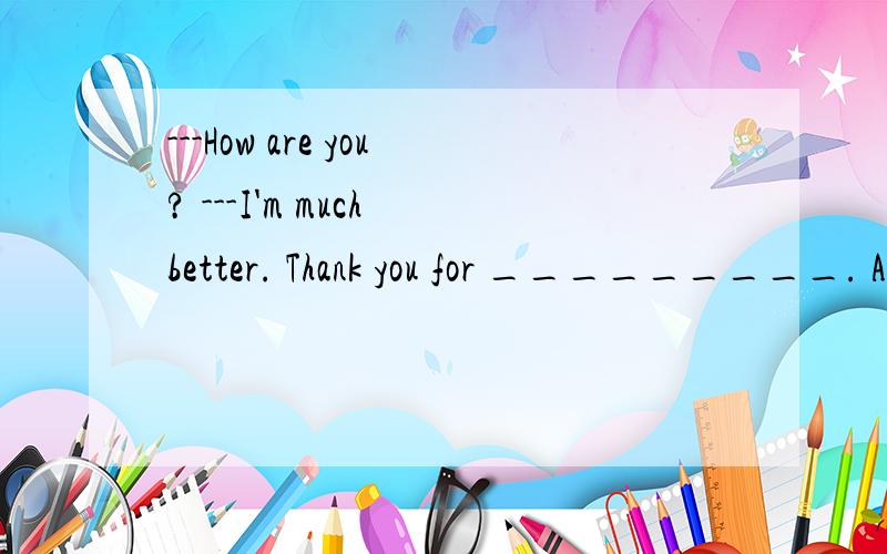 ---How are you? ---I'm much better. Thank you for _________. A. asking B. helping