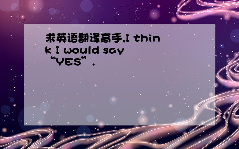 求英语翻译高手,I think I would say “YES”.