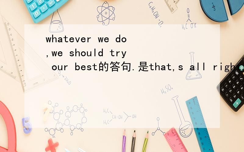 whatever we do,we should try our best的答句.是that,s all right.还是that,s ok