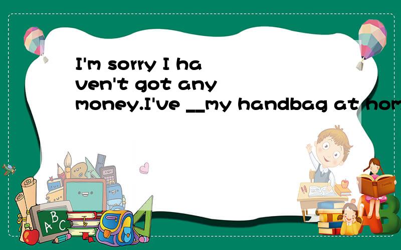 I'm sorry I haven't got any money.I've __my handbag at home. A.missed B.left C.put D.forgotten分别什么时候用哪个词?