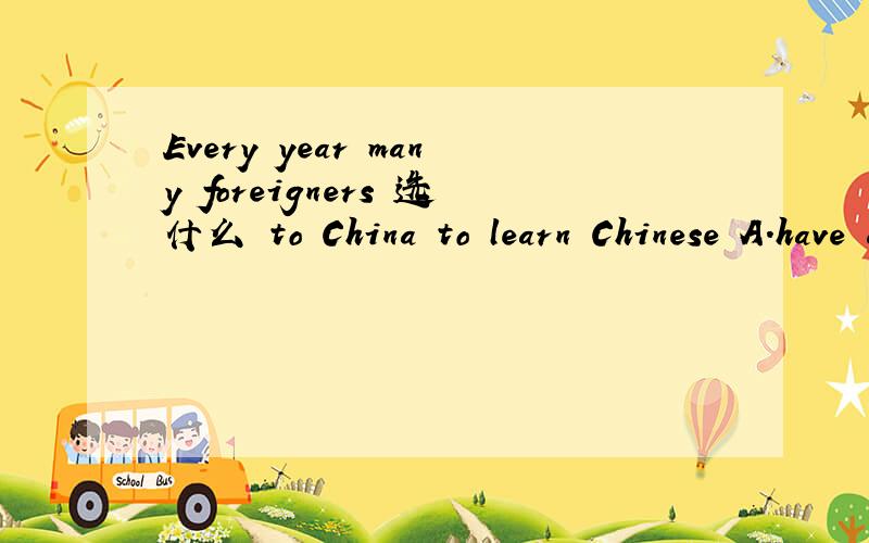 Every year many foreigners 选什么 to China to learn Chinese A.have come B.comes C.came D.come 麻烦说明原因