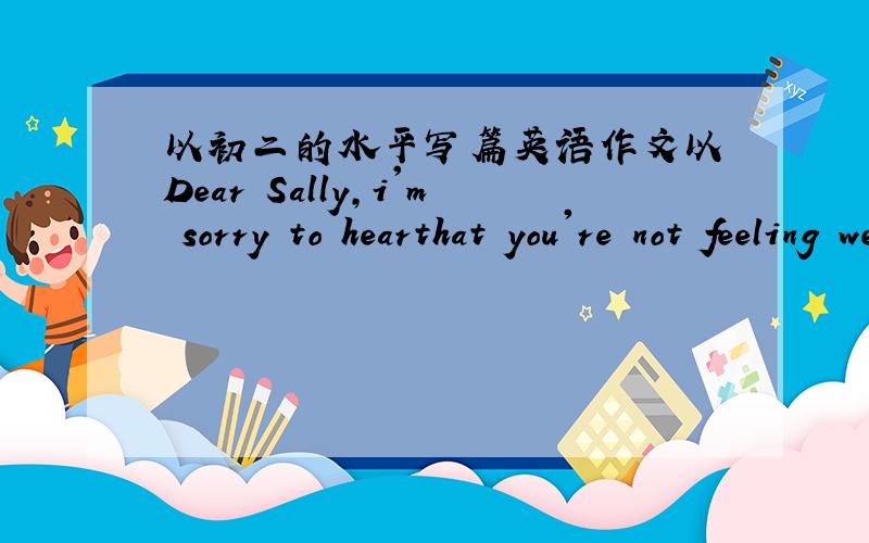 以初二的水平写篇英语作文以 Dear Sally,i'm sorry to hearthat you're not feeling well,i think you should.为开头的