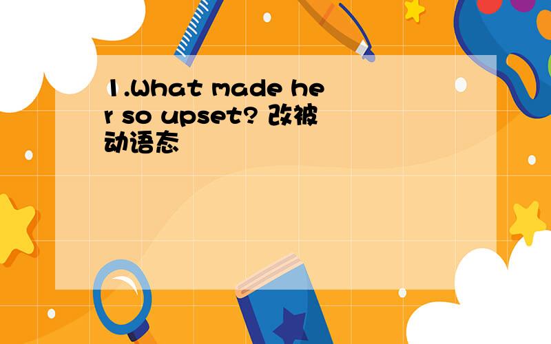 1.What made her so upset? 改被动语态