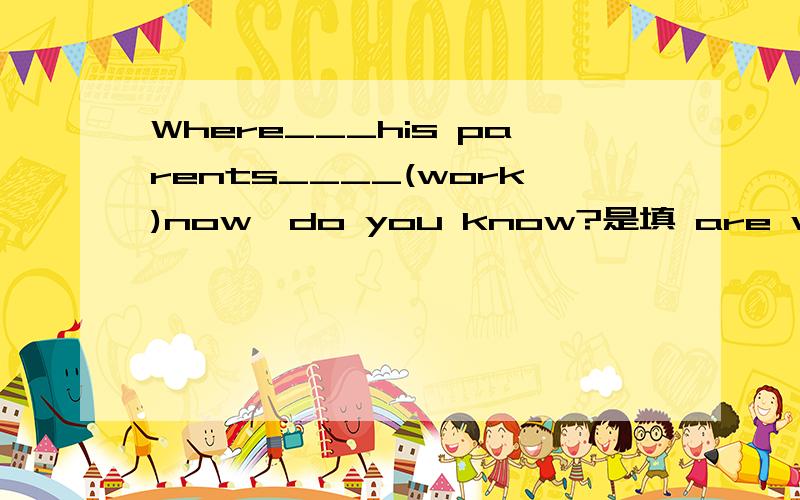 Where___his parents____(work)now,do you know?是填 are working 还是 dose work,为什么!