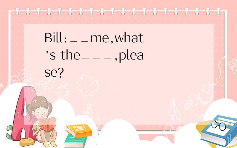 Bill:__me,what's the___,please?