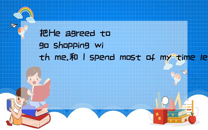 把He agreed to go shopping with me.和 I spend most of my time learning English.分别改成一般疑问句、否定句
