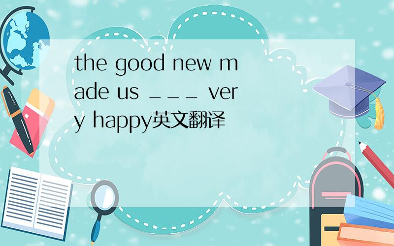 the good new made us ___ very happy英文翻译