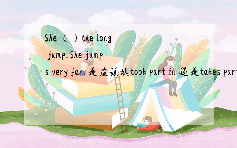 She （）the long jump.She jumps very far.是应该填took part in 还是takes part in She （）the long jump.She jumps very far.是应该填took part in 还是takes part in