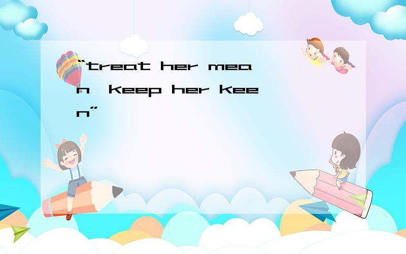 “treat her mean,keep her keen”