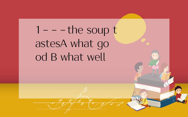 1---the soup tastesA what good B what well