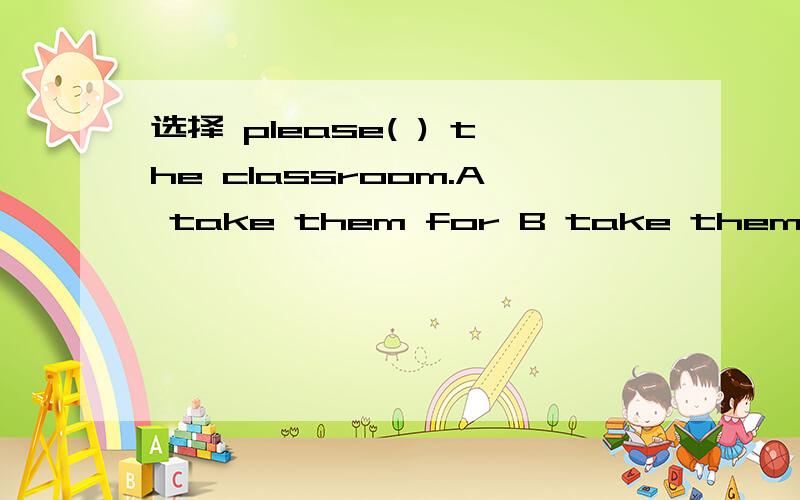 选择 please( ) the classroom.A take them for B take them to C takes them to