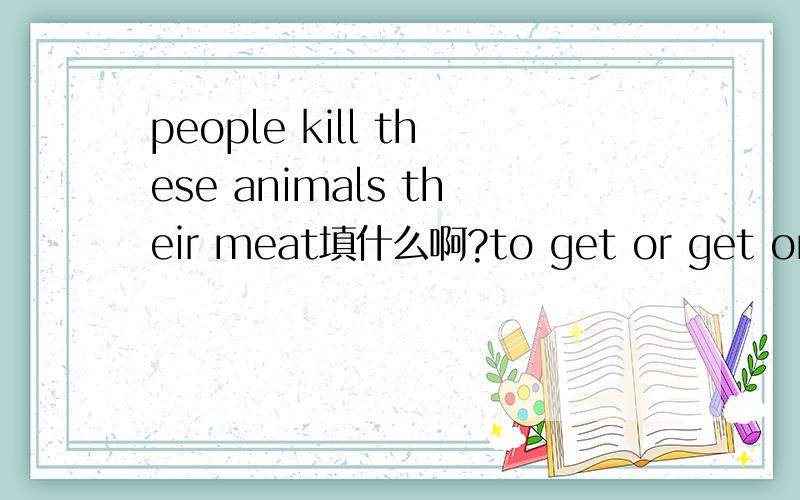 people kill these animals their meat填什么啊?to get or get or getting or got