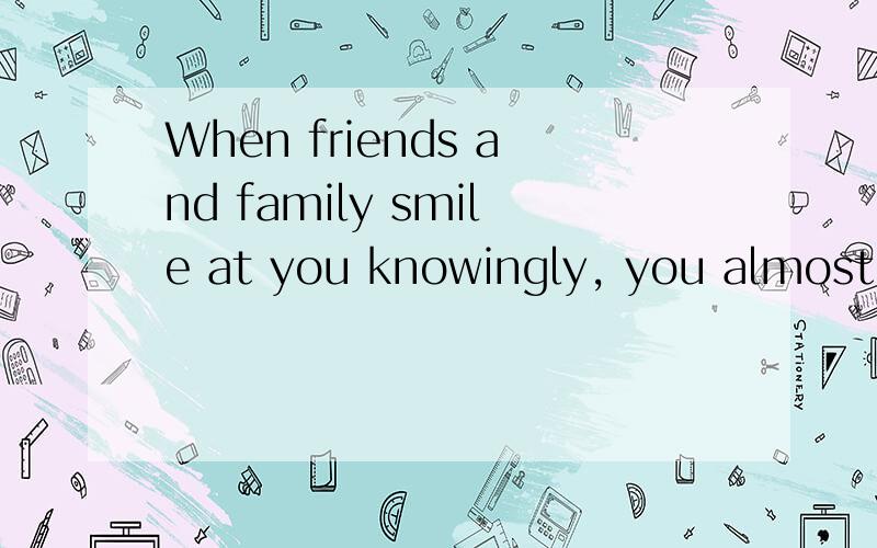 When friends and family smile at you knowingly, you almost always understand what they mean. 当朋友和家人像知道什么样的对你笑,你几乎总是明白他们的意思.这句话改了好几遍,就是不能很清楚的翻译出它的意思.