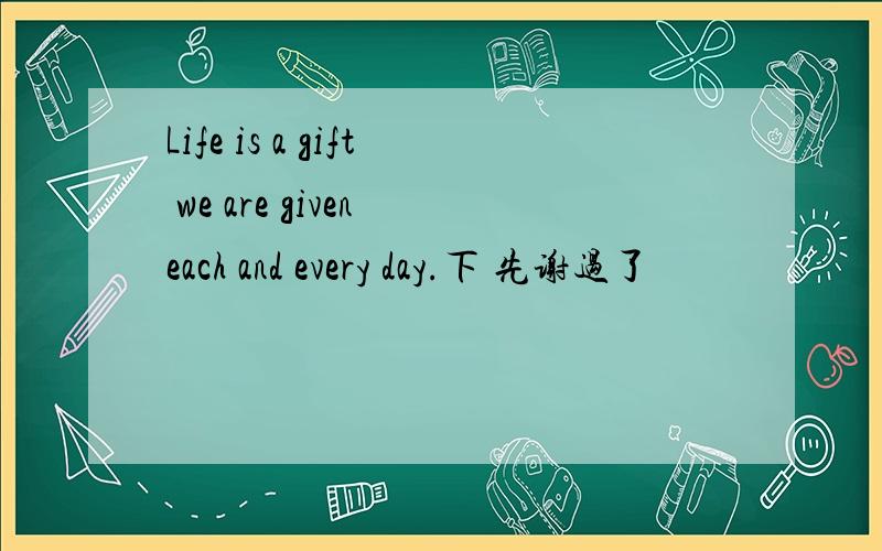 Life is a gift we are given each and every day.下 先谢过了