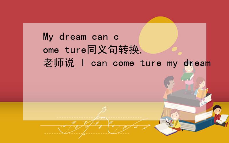My dream can come ture同义句转换,老师说 I can come ture my dream