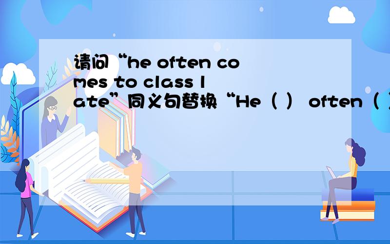 请问“he often comes to class late”同义句替换“He（ ） often（ ） （ ）class”括号中应填什么?我感激不尽