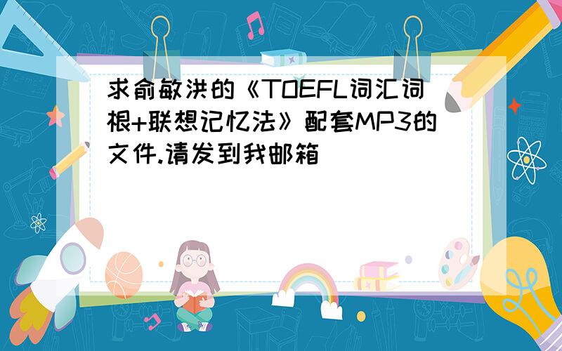 求俞敏洪的《TOEFL词汇词根+联想记忆法》配套MP3的文件.请发到我邮箱