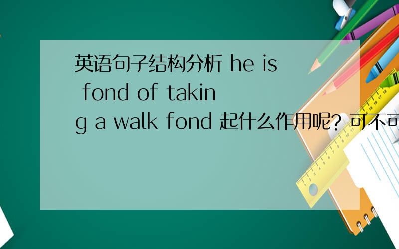 英语句子结构分析 he is fond of taking a walk fond 起什么作用呢? 可不可以he是主语,is谓语,后面的表fond 起什么作用呢？ 可不可以he是主语，is谓语，后面的表语